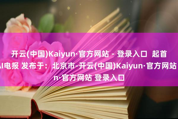 开云(中国)Kaiyun·官方网站 - 登录入口  起首:金融界AI电报 发布于：北京市-开云(中国)Kaiyun·官方网站 登录入口
