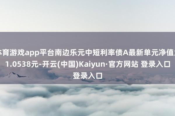 体育游戏app平台南边乐元中短利率债A最新单元净值为1.0538元-开云(中国)Kaiyun·官方网站 登录入口