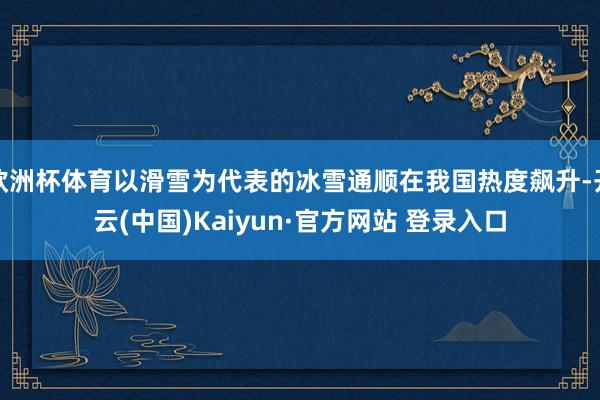 欧洲杯体育以滑雪为代表的冰雪通顺在我国热度飙升-开云(中国)Kaiyun·官方网站 登录入口