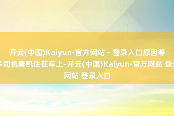开云(中国)Kaiyun·官方网站 - 登录入口原因等于许多司机奏凯住在车上-开云(中国)Kaiyun·官方网站 登录入口