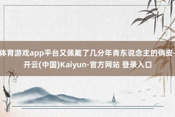 体育游戏app平台又佩戴了几分年青东说念主的俏皮-开云(中国)Kaiyun·官方网站 登录入口
