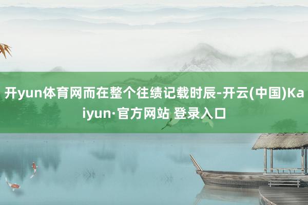 开yun体育网而在整个往绩记载时辰-开云(中国)Kaiyun·官方网站 登录入口