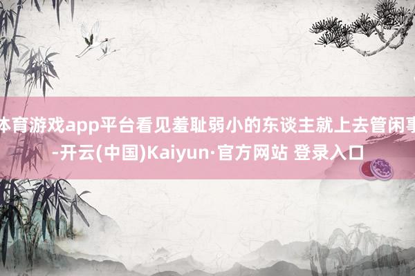 体育游戏app平台看见羞耻弱小的东谈主就上去管闲事-开云(中国)Kaiyun·官方网站 登录入口