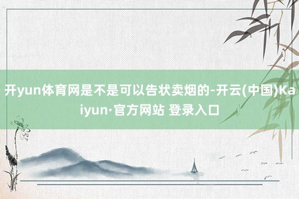 开yun体育网是不是可以告状卖烟的-开云(中国)Kaiyun·官方网站 登录入口