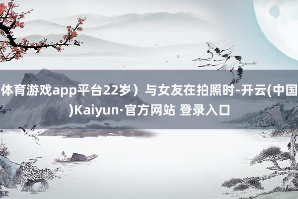 体育游戏app平台22岁）与女友在拍照时-开云(中国)Kaiyun·官方网站 登录入口