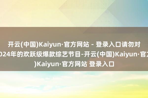开云(中国)Kaiyun·官方网站 - 登录入口请勿对号入座）提到2024年的欢跃级爆款综艺节目-开云(中国)Kaiyun·官方网站 登录入口