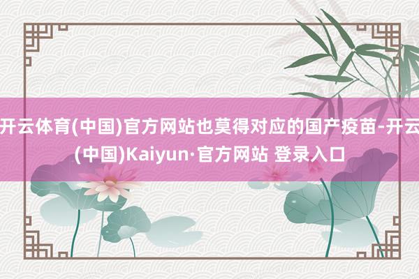 开云体育(中国)官方网站也莫得对应的国产疫苗-开云(中国)Kaiyun·官方网站 登录入口