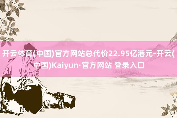 开云体育(中国)官方网站总代价22.95亿港元-开云(中国)Kaiyun·官方网站 登录入口