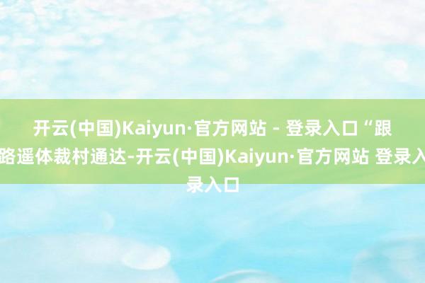 开云(中国)Kaiyun·官方网站 - 登录入口　　“跟着路遥体裁村通达-开云(中国)Kaiyun·官方网站 登录入口