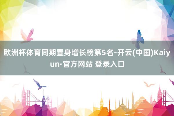 欧洲杯体育同期置身增长榜第5名-开云(中国)Kaiyun·官方网站 登录入口