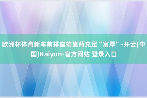 欧洲杯体育　　新车前排座椅靠背充足“富厚”-开云(中国)Kaiyun·官方网站 登录入口