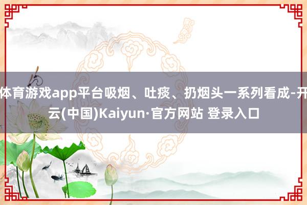 体育游戏app平台吸烟、吐痰、扔烟头一系列看成-开云(中国)Kaiyun·官方网站 登录入口