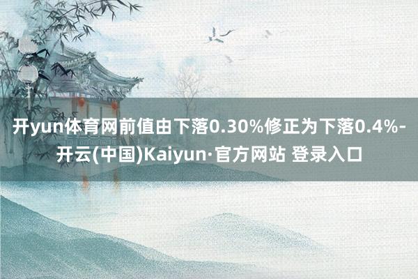 开yun体育网前值由下落0.30%修正为下落0.4%-开云(中国)Kaiyun·官方网站 登录入口