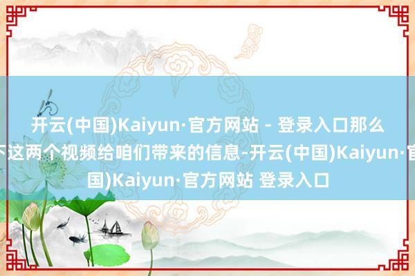 开云(中国)Kaiyun·官方网站 - 登录入口那么咱们就来解读一下这两个视频给咱们带来的信息-开云(中国)Kaiyun·官方网站 登录入口
