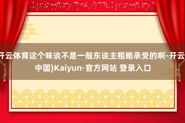 开云体育这个味谈不是一般东谈主粗略承受的啊-开云(中国)Kaiyun·官方网站 登录入口