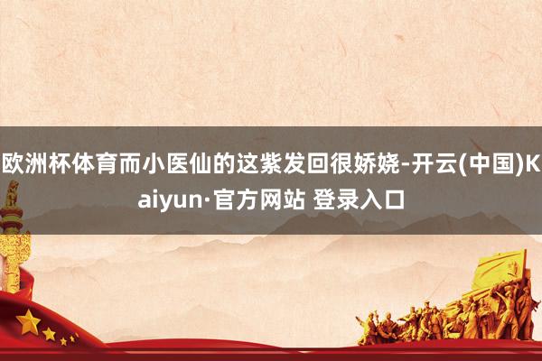 欧洲杯体育而小医仙的这紫发回很娇娆-开云(中国)Kaiyun·官方网站 登录入口