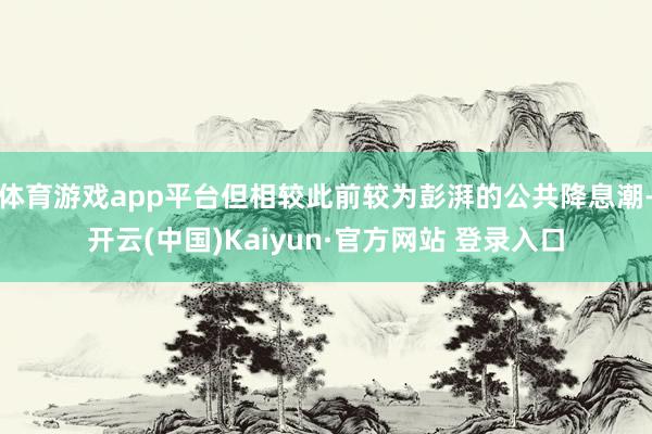体育游戏app平台但相较此前较为彭湃的公共降息潮-开云(中国)Kaiyun·官方网站 登录入口