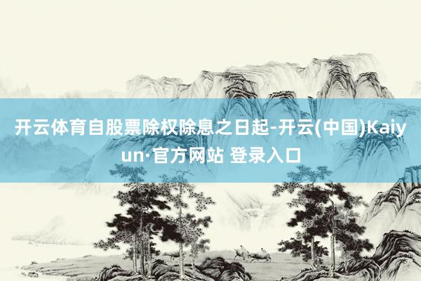 开云体育自股票除权除息之日起-开云(中国)Kaiyun·官方网站 登录入口