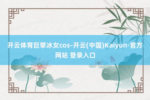开云体育巨擘冰女cos-开云(中国)Kaiyun·官方网站 登录入口