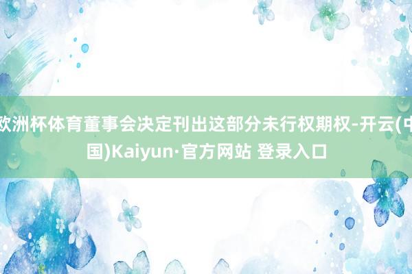 欧洲杯体育董事会决定刊出这部分未行权期权-开云(中国)Kaiyun·官方网站 登录入口