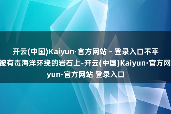 开云(中国)Kaiyun·官方网站 - 登录入口不平定停在一个被有毒海洋环绕的岩石上-开云(中国)Kaiyun·官方网站 登录入口