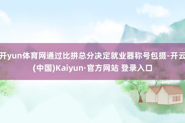 开yun体育网通过比拼总分决定就业器称号包摄-开云(中国)Kaiyun·官方网站 登录入口