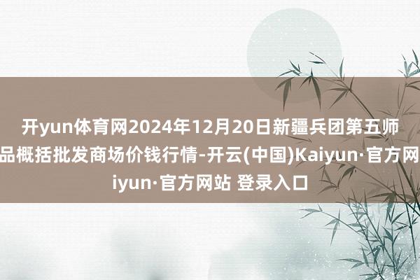 开yun体育网2024年12月20日新疆兵团第五师三和农副居品概括批发商场价钱行情-开云(中国)Kaiyun·官方网站 登录入口