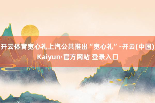 开云体育宽心礼上汽公共推出“宽心礼”-开云(中国)Kaiyun·官方网站 登录入口