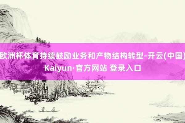 欧洲杯体育持续鼓励业务和产物结构转型-开云(中国)Kaiyun·官方网站 登录入口