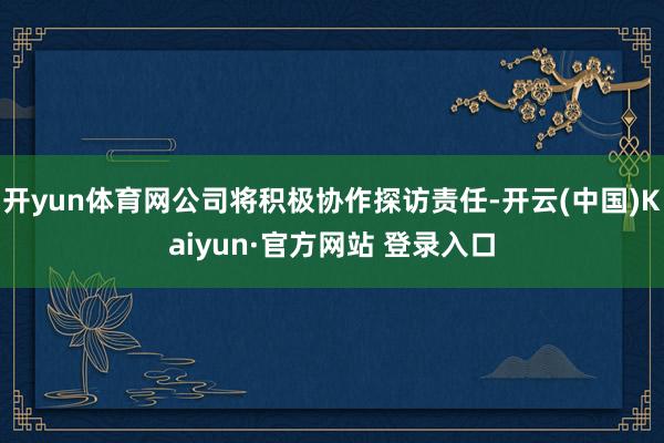 开yun体育网公司将积极协作探访责任-开云(中国)Kaiyun·官方网站 登录入口