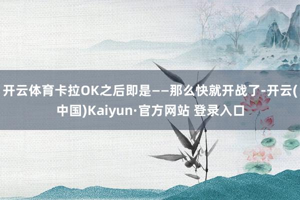 开云体育卡拉OK之后即是——那么快就开战了-开云(中国)Kaiyun·官方网站 登录入口