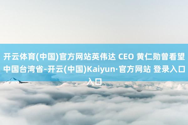 开云体育(中国)官方网站英伟达 CEO 黄仁勋曾看望中国台湾省-开云(中国)Kaiyun·官方网站 登录入口