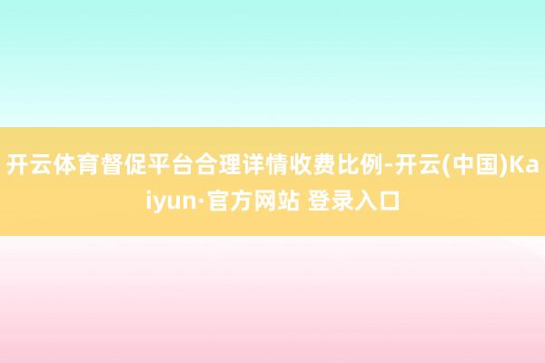 开云体育督促平台合理详情收费比例-开云(中国)Kaiyun·官方网站 登录入口