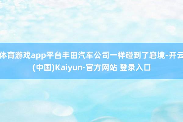 体育游戏app平台丰田汽车公司一样碰到了窘境-开云(中国)Kaiyun·官方网站 登录入口