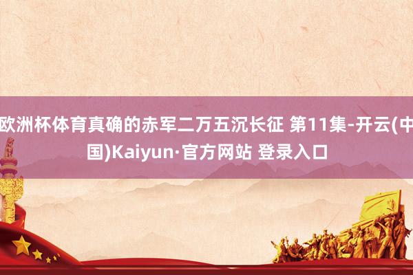 欧洲杯体育真确的赤军二万五沉长征 第11集-开云(中国)Kaiyun·官方网站 登录入口