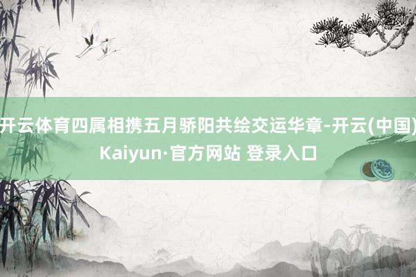 开云体育四属相携五月骄阳共绘交运华章-开云(中国)Kaiyun·官方网站 登录入口