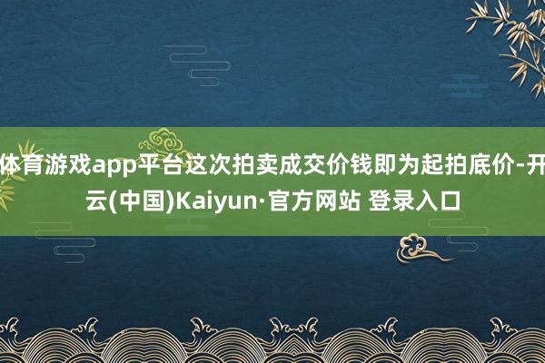 体育游戏app平台这次拍卖成交价钱即为起拍底价-开云(中国)Kaiyun·官方网站 登录入口