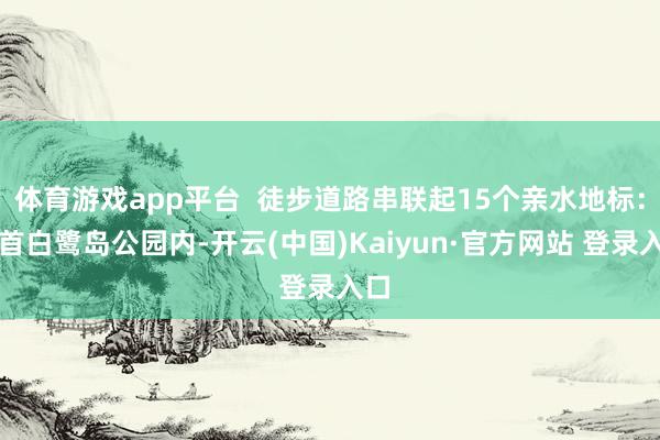 体育游戏app平台  徒步道路串联起15个亲水地标：起首白鹭岛公园内-开云(中国)Kaiyun·官方网站 登录入口