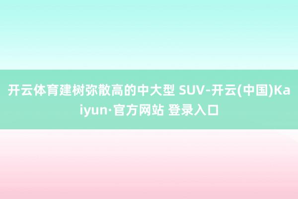 开云体育建树弥散高的中大型 SUV-开云(中国)Kaiyun·官方网站 登录入口