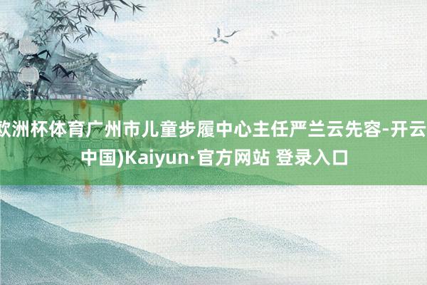 欧洲杯体育广州市儿童步履中心主任严兰云先容-开云(中国)Kaiyun·官方网站 登录入口