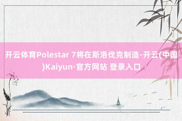 开云体育Polestar 7将在斯洛伐克制造-开云(中国)Kaiyun·官方网站 登录入口