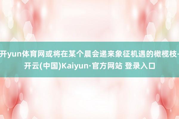 开yun体育网或将在某个晨会递来象征机遇的橄榄枝-开云(中国)Kaiyun·官方网站 登录入口