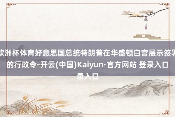 欧洲杯体育好意思国总统特朗普在华盛顿白宫展示签署的行政令-开云(中国)Kaiyun·官方网站 登录入口