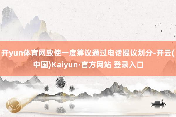 开yun体育网致使一度筹议通过电话提议划分-开云(中国)Kaiyun·官方网站 登录入口