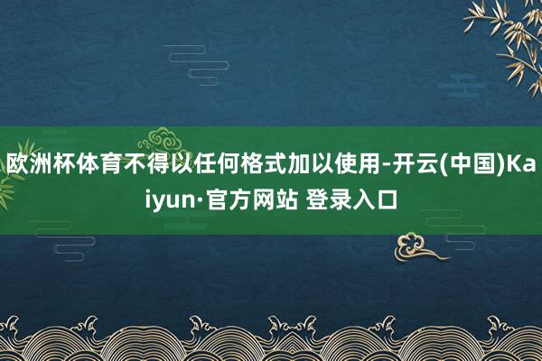 欧洲杯体育不得以任何格式加以使用-开云(中国)Kaiyun·官方网站 登录入口