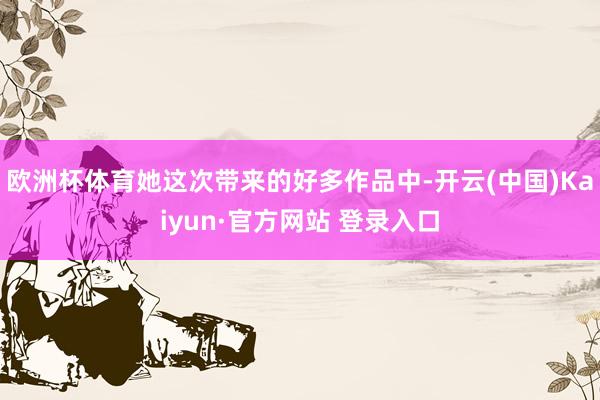 欧洲杯体育她这次带来的好多作品中-开云(中国)Kaiyun·官方网站 登录入口