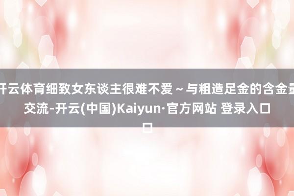 开云体育细致女东谈主很难不爱～与粗造足金的含金量交流-开云(中国)Kaiyun·官方网站 登录入口