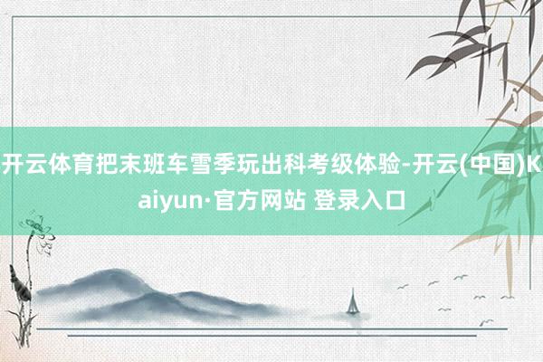 开云体育把末班车雪季玩出科考级体验-开云(中国)Kaiyun·官方网站 登录入口