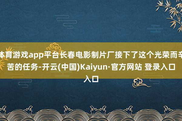 体育游戏app平台长春电影制片厂接下了这个光荣而辛苦的任务-开云(中国)Kaiyun·官方网站 登录入口