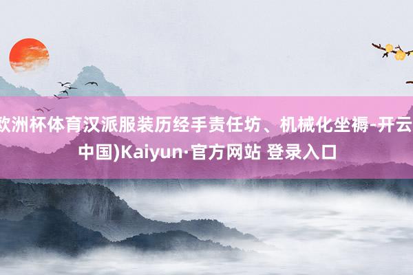 欧洲杯体育汉派服装历经手责任坊、机械化坐褥-开云(中国)Kaiyun·官方网站 登录入口